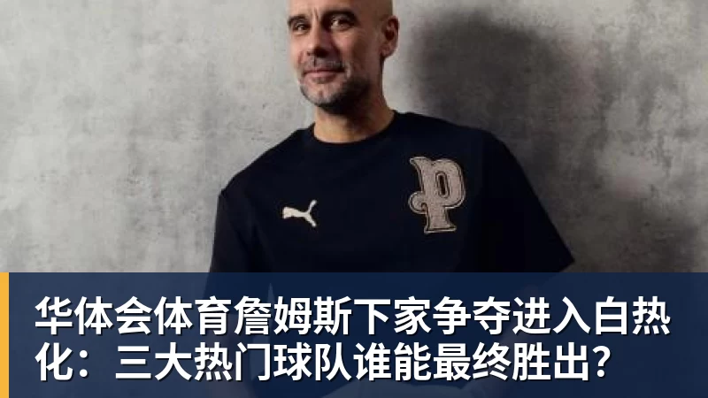 华体会体育詹姆斯下家争夺进入白热化:三大热门球队谁能最终胜出?