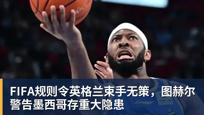 FIFA规则令英格兰束手无策,图赫尔警告墨西哥存重大隐患