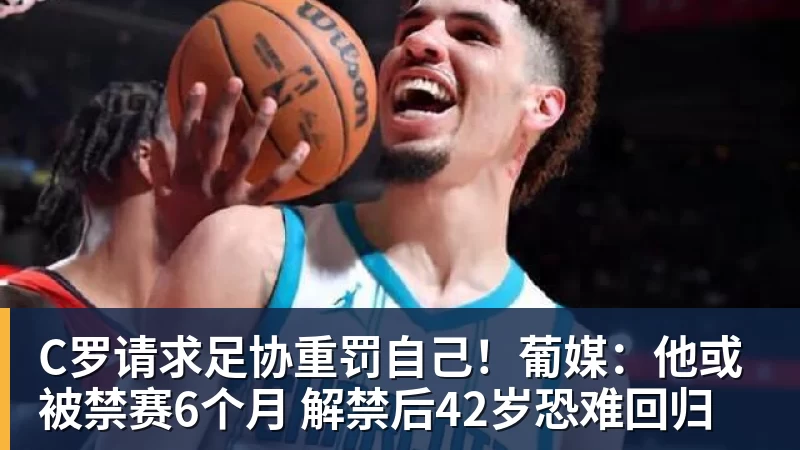 C罗请求足协重罚自己！葡媒：他或被禁赛6个月 解禁后42岁恐难回归